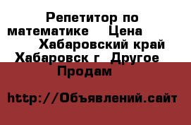 Репетитор по математике  › Цена ­ 600-700 - Хабаровский край, Хабаровск г. Другое » Продам   